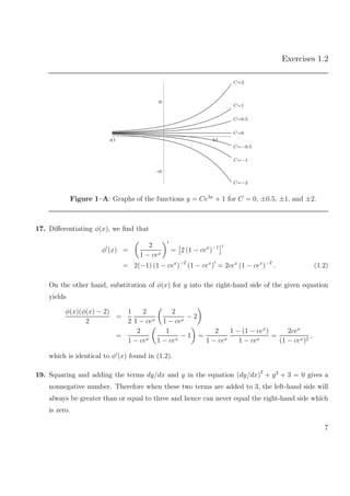 Exercises 1.2
–10
10
–0.5 0.5
C=2
C=1
C=0.5
C=0
C=−0.5
C=−1
C=−2
Figure 1–A: Graphs of the functions y = Ce3x
+ 1 for C = 0, ±0.5, ±1, and ±2.
17. Diﬀerentiating φ(x), we ﬁnd that
φ (x) =
2
1 − cex
= 2 (1 − cex
)−1
= 2(−1) (1 − cex
)−2
(1 − cex
) = 2cex
(1 − cex
)−2
. (1.2)
On the other hand, substitution of φ(x) for y into the right-hand side of the given equation
yields
φ(x)(φ(x) − 2)
2
=
1
2
2
1 − cex
2
1 − cex
− 2
=
2
1 − cex
1
1 − cex
− 1 =
2
1 − cex
1 − (1 − cex
)
1 − cex
=
2cex
(1 − cex)2
,
which is identical to φ (x) found in (1.2).
19. Squaring and adding the terms dy/dx and y in the equation (dy/dx)2
+ y2
+ 3 = 0 gives a
nonnegative number. Therefore when these two terms are added to 3, the left-hand side will
always be greater than or equal to three and hence can never equal the right-hand side which
is zero.
7
 