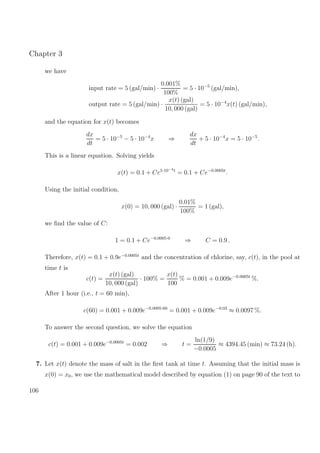 Chapter 3
we have
input rate = 5 (gal/min) ·
0.001%
100%
= 5 · 10−5
(gal/min),
output rate = 5 (gal/min) ·
x(t) (gal)
10, 000 (gal)
= 5 · 10−4
x(t) (gal/min),
and the equation for x(t) becomes
dx
dt
= 5 · 10−5
− 5 · 10−4
x ⇒
dx
dt
+ 5 · 10−4
x = 5 · 10−5
.
This is a linear equation. Solving yields
x(t) = 0.1 + Ce5·10−4t
= 0.1 + Ce−0.0005t
.
Using the initial condition,
x(0) = 10, 000 (gal) ·
0.01%
100%
= 1 (gal),
we ﬁnd the value of C:
1 = 0.1 + Ce−0.0005·0
⇒ C = 0.9 .
Therefore, x(t) = 0.1 + 0.9e−0.0005t
and the concentration of chlorine, say, c(t), in the pool at
time t is
c(t) =
x(t) (gal)
10, 000 (gal)
· 100% =
x(t)
100
% = 0.001 + 0.009e−0.0005t
%.
After 1 hour (i.e., t = 60 min),
c(60) = 0.001 + 0.009e−0.0005·60
= 0.001 + 0.009e−0.03
≈ 0.0097 %.
To answer the second question, we solve the equation
c(t) = 0.001 + 0.009e−0.0005t
= 0.002 ⇒ t =
ln(1/9)
−0.0005
≈ 4394.45 (min) ≈ 73.24 (h).
7. Let x(t) denote the mass of salt in the ﬁrst tank at time t. Assuming that the initial mass is
x(0) = x0, we use the mathematical model described by equation (1) on page 90 of the text to
106
 