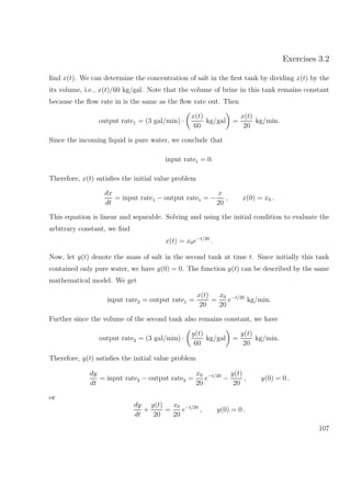 Exercises 3.2
ﬁnd x(t). We can determine the concentration of salt in the ﬁrst tank by dividing x(t) by the
its volume, i.e., x(t)/60 kg/gal. Note that the volume of brine in this tank remains constant
because the ﬂow rate in is the same as the ﬂow rate out. Then
output rate1 = (3 gal/min) ·
x(t)
60
kg/gal =
x(t)
20
kg/min.
Since the incoming liquid is pure water, we conclude that
input rate1 = 0.
Therefore, x(t) satisﬁes the initial value problem
dx
dt
= input rate1 − output rate1 = −
x
20
, x(0) = x0 .
This equation is linear and separable. Solving and using the initial condition to evaluate the
arbitrary constant, we ﬁnd
x(t) = x0e−t/20
.
Now, let y(t) denote the mass of salt in the second tank at time t. Since initially this tank
contained only pure water, we have y(0) = 0. The function y(t) can be described by the same
mathematical model. We get
input rate2 = output rate1 =
x(t)
20
=
x0
20
e−t/20
kg/min.
Further since the volume of the second tank also remains constant, we have
output rate2 = (3 gal/min) ·
y(t)
60
kg/gal =
y(t)
20
kg/min.
Therefore, y(t) satisﬁes the initial value problem
dy
dt
= input rate2 − output rate2 =
x0
20
e−t/20
−
y(t)
20
, y(0) = 0 .
or
dy
dt
+
y(t)
20
=
x0
20
e−t/20
, y(0) = 0 .
107
 