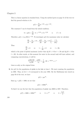 Chapter 3
This is a linear equation in standard form. Using the method given on page 51 of the text we
ﬁnd the general solution to be
y(t) =
x0
20
te−t/20
+ Ce−t/20
.
The constant C can be found from the initial condition:
0 = y(0) =
x0
20
· 0 · e−0/20
+ Ce−0/20
⇒ C = 0.
Therefore, y(t) = (x0/20) te−t/20
. To investigate y(t) for maximum value we calculate
dy
dt
=
x0
20
e−t/20
−
y(t)
20
=
x0
20
e−t/20
1 −
t
20
.
Thus
dy
dt
= 0 ⇔ 1 −
t
20
= 0 ⇔ t = 20,
which is the point of global maximum (notice that dy/dt > 0 for t < 20 and dy/dt < 0 for
t > 20). In other words, at this moment the water in the second tank will taste saltiest, and
comparing concentrations, it will be
y(20)/60
x0/60
=
y(20)
x0
=
1
20
· 20 · e−20/20
= e−1
times as salty as the original brine.
9. Let p(t) be the population of splake in the lake at time t. We start counting the population
in 1980. Thus, we let t = 0 correspond to the year 1980. By the Malthusian law stated on
page 93 of the text, we have
p(t) = p0ekt
.
Since p0 = p(0) = 1000, we see that
p(t) = 1000ekt
.
To ﬁnd k we use the fact that the population of splake was 3000 in 1987. Therefore,
p(7) = 3000 = 1000ek·7
⇒ 3 = ek·7
⇒ k =
ln 3
7
.
108
 