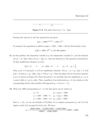 Exercises 3.2
< < < • > > > > > • < < < < <
0 a/b
Figure 3–A: The phase line for p = (a − bp)p.
Putting this value for k into the equation for p(t) gives
p(t) = 1000e(t ln 3)/7
= 1000 · 3t/7
.
To estimate the population in 2010 we plug t = 2010 − 1980 = 30 into this formula to get
p(30) = 1000 · 330/7
≈ 110, 868 splakes.
11. In this problem, the dependent variable is p, the independent variable is t, and the function
f(t, p) = (a−bp)p. Since f(t, p) = f(p), i.e., does not depend on t, the equation is autonomous.
To ﬁnd equilibrium solutions, we solve
f(p) = 0 ⇒ (a − bp)p = 0 ⇒ p1 = 0, p2 =
a
b
.
Thus, p1(t) ≡ 0 and p2(t) ≡ a/b are equilibrium solutions. For p1 < p < p2, f(p) > 0, and
f(p) < 0 when p > p2. (Also, f(p) < 0 for p < p1.) Thus the phase line for the given equation
is as it is shown in Figure 3-A. From this picture, we conclude that the equilibrium p = p1 is
a source while p = p2 is a sink. Thus, regardless of an initial point p0 > 0, the solution to the
corresponding initial value problem will approach p2 = a/b as t → ∞.
13. With year 1980 corresponding to t = 0, the data given can be written as
t0 = 0, p0 = p(t0) = 1000;
ta = 1987 − 1980 = 7, pa = p(ta) = 3000;
tb = 1994 − 1980 = 14, pb = p(tb) = 5000.
Since tb = 2ta, we can use formulas in Problem 12 to compute parameters p1 and A in the
logistic model (14) on page 94 of the text. We have:
p1 =
(3000)(5000) − 2(1000)(5000) + (1000)(3000)
(3000)2 − (1000)(5000)
(3000) = 6000;
109
 