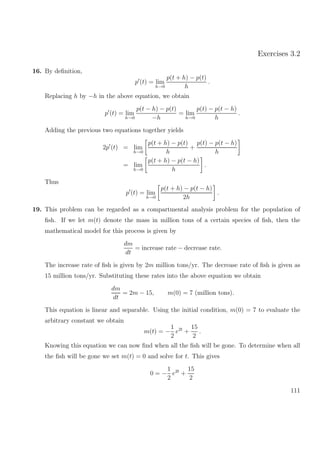 Exercises 3.2
16. By deﬁnition,
p (t) = lim
h→0
p(t + h) − p(t)
h
.
Replacing h by −h in the above equation, we obtain
p (t) = lim
h→0
p(t − h) − p(t)
−h
= lim
h→0
p(t) − p(t − h)
h
.
Adding the previous two equations together yields
2p (t) = lim
h→0
p(t + h) − p(t)
h
+
p(t) − p(t − h)
h
= lim
h→0
p(t + h) − p(t − h)
h
.
Thus
p (t) = lim
h→0
p(t + h) − p(t − h)
2h
.
19. This problem can be regarded as a compartmental analysis problem for the population of
ﬁsh. If we let m(t) denote the mass in million tons of a certain species of ﬁsh, then the
mathematical model for this process is given by
dm
dt
= increase rate − decrease rate.
The increase rate of ﬁsh is given by 2m million tons/yr. The decrease rate of ﬁsh is given as
15 million tons/yr. Substituting these rates into the above equation we obtain
dm
dt
= 2m − 15, m(0) = 7 (million tons).
This equation is linear and separable. Using the initial condition, m(0) = 7 to evaluate the
arbitrary constant we obtain
m(t) = −
1
2
e2t
+
15
2
.
Knowing this equation we can now ﬁnd when all the ﬁsh will be gone. To determine when all
the ﬁsh will be gone we set m(t) = 0 and solve for t. This gives
0 = −
1
2
e2t
+
15
2
111
 