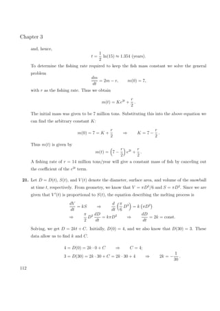 Chapter 3
and, hence,
t =
1
2
ln(15) ≈ 1.354 (years).
To determine the ﬁshing rate required to keep the ﬁsh mass constant we solve the general
problem
dm
dt
= 2m − r, m(0) = 7,
with r as the ﬁshing rate. Thus we obtain
m(t) = Ke2t
+
r
2
.
The initial mass was given to be 7 million tons. Substituting this into the above equation we
can ﬁnd the arbitrary constant K:
m(0) = 7 = K +
r
2
⇒ K = 7 −
r
2
.
Thus m(t) is given by
m(t) = 7 −
r
2
e2t
+
r
2
.
A ﬁshing rate of r = 14 million tons/year will give a constant mass of ﬁsh by canceling out
the coeﬃcient of the e2t
term.
21. Let D = D(t), S(t), and V (t) denote the diameter, surface area, and volume of the snowball
at time t, respectively. From geometry, we know that V = πD3
/6 and S = πD2
. Since we are
given that V (t) is proportional to S(t), the equation describing the melting process is
dV
dt
= kS ⇒
d
dt
π
6
D3
= k πD2
⇒
π
2
D2 dD
dt
= kπD2
⇒
dD
dt
= 2k = const.
Solving, we get D = 2kt + C. Initially, D(0) = 4, and we also know that D(30) = 3. These
data allow us to ﬁnd k and C.
4 = D(0) = 2k · 0 + C ⇒ C = 4;
3 = D(30) = 2k · 30 + C = 2k · 30 + 4 ⇒ 2k = −
1
30
.
112
 