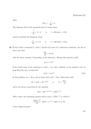 Exercises 3.2
Thus
D(t) = −
t
30
+ 4 .
The diameter D(t) of the snowball will be 2 inches when
−
t
30
+ 4 = 2 ⇒ t = 60 (min) = 1 (h),
and the snowball will disappear when
−
t
30
+ 4 = 0 ⇒ t = 120 (min) = 2 (h).
23. If m(t) (with t measured in “days”) denotes the mass of a radioactive substance, the law of
decay says that
dm
dt
= km(t) ,
with the decay constant k depending on the substance. Solving this equation yields
m(t) = Cekt
.
If the initial mass of the substance is m(0) = m0, then, similarly to the equation (11) on
page 93 of the text, we ﬁnd that
m(t) = m0ekt
. (3.2)
In this problem, m0 = 50 g, and we know that m(3) = 10 g. These data yield
10 = m(3) = 50 · ek(3)
⇒ k = −
ln 5
3
,
and so the decay is governed by the equation
m(t) = 50e−(ln 5)t/3
= (50)5−t/3
.
After 4 days, the remaining amount will be m(4) = (50)5−4/3
g, which is
(50)5−4/3
50
· 100% = 5−4/3
· 100% ≈ 11.7%
of the original amount.
113
 