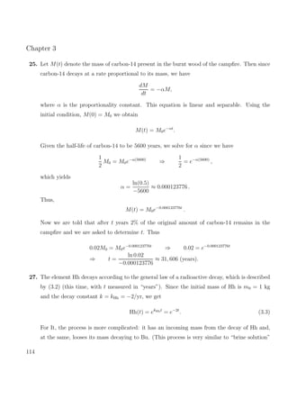Chapter 3
25. Let M(t) denote the mass of carbon-14 present in the burnt wood of the campﬁre. Then since
carbon-14 decays at a rate proportional to its mass, we have
dM
dt
= −αM,
where α is the proportionality constant. This equation is linear and separable. Using the
initial condition, M(0) = M0 we obtain
M(t) = M0e−αt
.
Given the half-life of carbon-14 to be 5600 years, we solve for α since we have
1
2
M0 = M0e−α(5600)
⇒
1
2
= e−α(5600)
,
which yields
α =
ln(0.5)
−5600
≈ 0.000123776 .
Thus,
M(t) = M0e−0.000123776t
.
Now we are told that after t years 2% of the original amount of carbon-14 remains in the
campﬁre and we are asked to determine t. Thus
0.02M0 = M0e−0.000123776t
⇒ 0.02 = e−0.000123776t
⇒ t =
ln 0.02
−0.000123776
≈ 31, 606 (years).
27. The element Hh decays according to the general law of a radioactive decay, which is described
by (3.2) (this time, with t measured in “years”). Since the initial mass of Hh is m0 = 1 kg
and the decay constant k = kHh = −2/yr, we get
Hh(t) = ekHht
= e−2t
. (3.3)
For It, the process is more complicated: it has an incoming mass from the decay of Hh and,
at the same, looses its mass decaying to Bu. (This process is very similar to “brine solution”
114
 