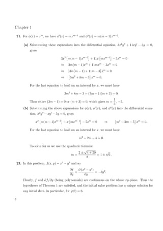 Chapter 1
21. For φ(x) = xm
, we have φ (x) = mxm−1
and φ (x) = m(m − 1)xm−2
.
(a) Substituting these expressions into the diﬀerential equation, 3x2
y + 11xy − 3y = 0,
gives
3x2
m(m − 1)xm−2
+ 11x mxm−1
− 3xm
= 0
⇒ 3m(m − 1)xm
+ 11mxm
− 3xm
= 0
⇒ [3m(m − 1) + 11m − 3] xm
= 0
⇒ 3m2
+ 8m − 3 xm
= 0.
For the last equation to hold on an interval for x, we must have
3m2
+ 8m − 3 = (3m − 1)(m + 3) = 0.
Thus either (3m − 1) = 0 or (m + 3) = 0, which gives m =
1
3
, −3.
(b) Substituting the above expressions for φ(x), φ (x), and φ (x) into the diﬀerential equa-
tion, x2
y − xy − 5y = 0, gives
x2
m(m − 1)xm−2
− x mxm−1
− 5xm
= 0 ⇒ m2
− 2m − 5 xm
= 0.
For the last equation to hold on an interval for x, we must have
m2
− 2m − 5 = 0.
To solve for m we use the quadratic formula:
m =
2 ±
√
4 + 20
2
= 1 ±
√
6 .
23. In this problem, f(x, y) = x3
− y3
and so
∂f
∂y
=
∂ (x3
− y3
)
∂y
= −3y2
.
Clearly, f and ∂f/∂y (being polynomials) are continuous on the whole xy-plane. Thus the
hypotheses of Theorem 1 are satisﬁed, and the initial value problem has a unique solution for
any initial data, in particular, for y(0) = 6.
8
 