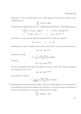 Exercises 3.3
where M(t) = 32 is the temperature of ice. This equation is linear and is rewritten in the
standard form as
dT
dt
+ KT(t) = 32K.
We ﬁnd that the integrating factor is eKt
. Multiplying both sides by eKt
and integrating gives
eKt dT
dt
+ eKt
KT(t) = 32KeKt
⇒ eKt
T(t) = 32KeKt
dt
⇒ eKt
T(t) = 32eKt
+ C ⇒ T(t) = 32 + Ce−Kt
.
By setting t = 0 and using the initial temperature 70◦
F, we ﬁnd the constant C.
70 = 32 + C ⇒ C = 38 .
Knowing that it takes 15 minutes for the wine to chill to 60◦
F, we can ﬁnd the constant, K:
60 = 32 + 38e−K(15)
.
Solving for K yields
K =
−1
15
ln
60 − 32
38
≈ 0.02035 .
Therefore,
T(t) = 32 + 38e−0.02035t
.
We can now determine how long it will take for the wine to reach 56◦
F. Using our equation
for temperature T(t), we set
56 = 32 + 38e−0.02035t
and, solving for t, obtain
t =
−1
0.02035
ln
56 − 32
38
≈ 22.6 min.
5. This problem can be treated as one similar to that of a cooling building. If we assume the air
surrounding the body has not changed since the death, we can say that the rate of change of
the body’s temperature, T(t) is given by Newton’s law of cooling:
dT
dt
= K[M(t) − T(t)],
117
 