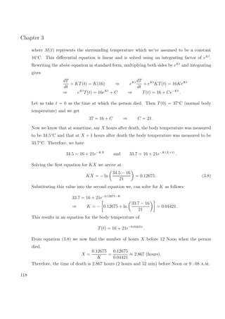 Chapter 3
where M(t) represents the surrounding temperature which we’ve assumed to be a constant
16◦
C. This diﬀerential equation is linear and is solved using an integrating factor of eKt
.
Rewriting the above equation in standard form, multiplying both sides by eKt
and integrating
gives
dT
dt
+ KT(t) = K(16) ⇒ eKt dT
dt
+ eKt
KT(t) = 16KeKt
⇒ eKt
T(t) = 16eKt
+ C ⇒ T(t) = 16 + Ce−Kt
.
Let us take t = 0 as the time at which the person died. Then T(0) = 37◦
C (normal body
temperature) and we get
37 = 16 + C ⇒ C = 21 .
Now we know that at sometime, say X hours after death, the body temperature was measured
to be 34.5◦
C and that at X + 1 hours after death the body temperature was measured to be
33.7◦
C. Therefore, we have
34.5 = 16 + 21e−KX
and 33.7 = 16 + 21e−K(X+1)
.
Solving the ﬁrst equation for KX we arrive at
KX = − ln
34.5 − 16
21
= 0.12675 . (3.8)
Substituting this value into the second equation we, can solve for K as follows:
33.7 = 16 + 21e−0.12675−K
⇒ K = − 0.12675 + ln
33.7 − 16
21
= 0.04421 .
This results in an equation for the body temperature of
T(t) = 16 + 21e−0.04421t
.
From equation (3.8) we now ﬁnd the number of hours X before 12 Noon when the person
died.
X =
0.12675
K
=
0.12675
0.04421
≈ 2.867 (hours).
Therefore, the time of death is 2.867 hours (2 hours and 52 min) before Noon or 9 : 08 a.m.
118
 