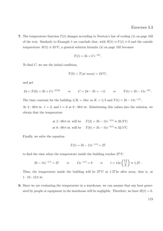 Exercises 3.3
7. The temperature function T(t) changes according to Newton’s law of cooling (1) on page 102
of the text. Similarly to Example 1 we conclude that, with H(t) ≡ U(t) ≡ 0 and the outside
temperature M(t) ≡ 35◦
C, a general solution formula (4) on page 102 becomes
T(t) = 35 + Ce−Kt
.
To ﬁnd C, we use the initial condition,
T(0) = T(at noon) = 24◦
C ,
and get
24 = T(0) = 35 + Ce−K(0)
⇒ C = 24 − 35 = −11 ⇒ T(t) = 35 − 11e−Kt
.
The time constant for the building 1/K = 4 hr; so K = 1/4 and T(t) = 35 − 11e−t/4
.
At 2 : 00 p.m. t = 2, and t = 6 at 6 : 00 p.m. Substituting this values into the solution, we
obtain that the temperature
at 2 : 00 p.m. will be T(2) = 35 − 11e−2/4
≈ 28.3◦
C;
at 6 : 00 p.m. will be T(6) = 35 − 11e−6/4
≈ 32.5◦
C.
Finally, we solve the equation
T(t) = 35 − 11e−t/4
= 27
to ﬁnd the time when the temperature inside the building reaches 27◦
C.
35 − 11e−t/4
= 27 ⇒ 11e−t/4
= 8 ⇒ t = 4 ln
11
8
≈ 1.27 .
Thus, the temperature inside the building will be 27◦
C at 1.27 hr after noon, that is, at
1 : 16 : 12 p.m.
9. Since we are evaluating the temperature in a warehouse, we can assume that any heat gener-
ated by people or equipment in the warehouse will be negligible. Therefore, we have H(t) = 0.
119
 