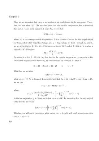 Chapter 3
Also, we are assuming that there is no heating or air conditioning in the warehouse. There-
fore, we have that U(t). We are also given that the outside temperature has a sinusoidal
ﬂuctuation. Thus, as in Example 2, page 103, we see that
M(t) = M0 − B cos ωt ,
where M0 is the average outside temperature, B is a positive constant for the magnitude of
the temperature shift from this average, and ω = π/2 radians per hour. To ﬁnd M0 and B,
we are given that at 2 : 00 a.m., M(t) reaches a low of 16◦
C and at 2 : 00 p.m. it reaches a
high of 32◦
C. This gives
M0 =
16 + 32
2
= 24◦
C.
By letting t = 0 at 2 : 00 a.m. (so that low for the outside temperature corresponds to the
low for the negative cosine function), we can calculate the constant B. That is
16 = 24 − B cos 0 = 24 − B ⇒ B = 8.
Therefore, we see that
M(t) = 24 − 8 cos ωt,
where ω = π/12. As in Example 2, using the fact that B0 = M0 + H0/K = M0 + 0/K = M0,
we see that
T(t) = 24 − 8F(t) + Ce−Kt
,
where
F(t) =
cos ωt + (ω/K) sin ωt
1 + (ω/K)2
= 1 +
ω
K
2 −1/2
cos(ωt − α).
In the last expression, α is chosen such that tan α = ω/K. By assuming that the exponential
term dies oﬀ, we obtain
T(t) = 24 − 8 1 +
ω
K
2 −1/2
cos(ωt − α).
This function will reach a minimum when cos(ωt − α) = 1 and it will reach a maximum when
cos(ωt − α) = −1.
120
 