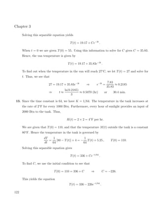 Chapter 3
Solving this separable equation yields
T(t) = 19.17 + Ce−3t
.
When t = 0 we are given T(0) = 55. Using this information to solve for C gives C = 35.83.
Hence, the van temperature is given by
T(t) = 19.17 + 35.83e−3t
.
To ﬁnd out when the temperature in the van will reach 27◦
C, we let T(t) = 27 and solve for
t. Thus, we see that
27 = 19.17 + 35.83e−3t
⇒ e−3t
=
7.83
35.83
≈ 0.2185
⇒ t ≈
ln(0.2185)
3
≈ 0.5070 (hr) or 30.4 min.
13. Since the time constant is 64, we have K = 1/64. The temperature in the tank increases at
the rate of 2◦
F for every 1000 Btu. Furthermore, every hour of sunlight provides an input of
2000 Btu to the tank. Thus,
H(t) = 2 × 2 = 4◦
F per hr.
We are given that T(0) = 110, and that the temperature M(t) outside the tank is a constant
80◦
F. Hence the temperature in the tank is governed by
dT
dt
=
1
64
[80 − T(t)] + 4 = −
1
64
T(t) + 5.25 , T(0) = 110.
Solving this separable equation gives
T(t) = 336 + Ce−t/64
.
To ﬁnd C, we use the initial condition to see that
T(0) = 110 = 336 + C ⇒ C = −226.
This yields the equation
T(t) = 336 − 226e−t/64
.
122
 