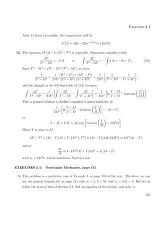 Exercises 3.4
After 12 hours of sunlight, the temperature will be
T(12) = 336 − 226e−12/64
≈ 148.6◦
F.
15. The equation dT/dt = k (M4
− T4
) is separable. Separation variables yields
dT
T4 − M4
= −k dt ⇒
dT
T4 − M4
= − k dt = −kt + C1. (3.9)
Since T4
− M4
= (T2
− M2
) (T2
+ M2
), we have
1
T4 − M4
=
1
2M2
(M2
+ T2
) + (M2
− T2
)
(T2 − M2) (T2 + M2)
=
1
2M2
1
T2 − M2
−
1
T2 + M2
,
and the integral in the left-hand side of (3.9) becomes
dT
T4 − M4
=
1
2M2
dT
T2 − M2
−
dT
T2 + M2
=
1
4M3
ln
T − M
T + M
− 2 arctan
T
M
.
Thus a general solution to Stefan’s equation is given implicitly by
1
4M3
ln
T − M
T + M
− 2 arctan
T
M
= −kt + C1
or
T − M = C(T + M) exp 2 arctan
T
M
− 4M3
kt .
When T is close to M,
M4
− T4
= (M − T)(M + T) M2
+ T2
≈ (M − T)(2M) 2M2
≈ 4M3
(M − T),
and so
dT
dt
≈ k · 4M3
(M − T)4M3
= k1(M − T)
with k1 = 4M3
k, which constitutes Newton’s law.
EXERCISES 3.4: Newtonian Mechanics, page 115
1. This problem is a particular case of Example 1 on page 110 of the text. Therefore, we can
use the general formula (6) on page 111 with m = 5, b = 50, and v0 = v(0) = 0. But let us
follow the general idea of Section 3.4, ﬁnd an equation of the motion, and solve it.
123
 
