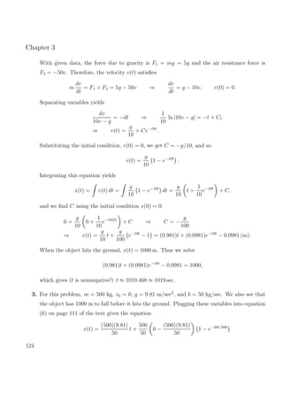 Chapter 3
With given data, the force due to gravity is F1 = mg = 5g and the air resistance force is
F2 = −50v. Therefore, the velocity v(t) satisﬁes
m
dv
dt
= F1 + F2 = 5g − 50v ⇒
dv
dt
= g − 10v, v(0) = 0.
Separating variables yields
dv
10v − g
= −dt ⇒
1
10
ln |10v − g| = −t + C1
⇒ v(t) =
g
10
+ Ce−10t
.
Substituting the initial condition, v(0) = 0, we get C = −g/10, and so
v(t) =
g
10
1 − e−10t
.
Integrating this equation yields
x(t) = v(t) dt =
g
10
1 − e−10t
dt =
g
10
t +
1
10
e−10t
+ C,
and we ﬁnd C using the initial condition x(0) = 0:
0 =
g
10
0 +
1
10
e−10(0)
+ C ⇒ C = −
g
100
⇒ x(t) =
g
10
t +
g
100
e−10t
− 1 = (0.981)t + (0.0981)e−10t
− 0.0981 (m).
When the object hits the ground, x(t) = 1000 m. Thus we solve
(0.981)t + (0.0981)e−10t
− 0.0981 = 1000,
which gives (t is nonnegative!) t ≈ 1019.468 ≈ 1019 sec.
3. For this problem, m = 500 kg, v0 = 0, g = 9.81 m/sec2
, and b = 50 kg/sec. We also see that
the object has 1000 m to fall before it hits the ground. Plugging these variables into equation
(6) on page 111 of the text gives the equation
x(t) =
(500)(9.81)
50
t +
500
50
0 −
(500)(9.81)
50
1 − e−50t/500
124
 