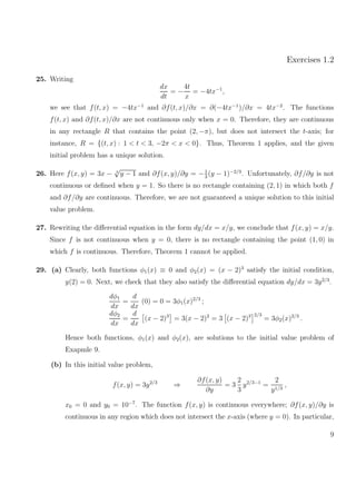 Exercises 1.2
25. Writing
dx
dt
= −
4t
x
= −4tx−1
,
we see that f(t, x) = −4tx−1
and ∂f(t, x)/∂x = ∂(−4tx−1
)/∂x = 4tx−2
. The functions
f(t, x) and ∂f(t, x)/∂x are not continuous only when x = 0. Therefore, they are continuous
in any rectangle R that contains the point (2, −π), but does not intersect the t-axis; for
instance, R = {(t, x) : 1 < t < 3, −2π < x < 0}. Thus, Theorem 1 applies, and the given
initial problem has a unique solution.
26. Here f(x, y) = 3x − 3
√
y − 1 and ∂f(x, y)/∂y = −1
3
(y − 1)−2/3
. Unfortunately, ∂f/∂y is not
continuous or deﬁned when y = 1. So there is no rectangle containing (2, 1) in which both f
and ∂f/∂y are continuous. Therefore, we are not guaranteed a unique solution to this initial
value problem.
27. Rewriting the diﬀerential equation in the form dy/dx = x/y, we conclude that f(x, y) = x/y.
Since f is not continuous when y = 0, there is no rectangle containing the point (1, 0) in
which f is continuous. Therefore, Theorem 1 cannot be applied.
29. (a) Clearly, both functions φ1(x) ≡ 0 and φ2(x) = (x − 2)3
satisfy the initial condition,
y(2) = 0. Next, we check that they also satisfy the diﬀerential equation dy/dx = 3y2/3
.
dφ1
dx
=
d
dx
(0) = 0 = 3φ1(x)2/3
;
dφ2
dx
=
d
dx
(x − 2)3
= 3(x − 2)2
= 3 (x − 2)3 2/3
= 3φ2(x)2/3
.
Hence both functions, φ1(x) and φ2(x), are solutions to the initial value problem of
Exapmle 9.
(b) In this initial value problem,
f(x, y) = 3y2/3
⇒
∂f(x, y)
∂y
= 3
2
3
y2/3−1
=
2
y1/3
,
x0 = 0 and y0 = 10−7
. The function f(x, y) is continuous everywhere; ∂f(x, y)/∂y is
continuous in any region which does not intersect the x-axis (where y = 0). In particular,
9
 