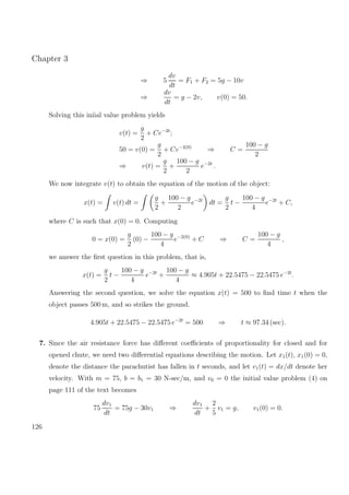 Chapter 3
⇒ 5
dv
dt
= F1 + F2 = 5g − 10v
⇒
dv
dt
= g − 2v, v(0) = 50.
Solving this iniial value problem yields
v(t) =
g
2
+ Ce−2t
;
50 = v(0) =
g
2
+ Ce−2(0)
⇒ C =
100 − g
2
⇒ v(t) =
g
2
+
100 − g
2
e−2t
.
We now integrate v(t) to obtain the equation of the motion of the object:
x(t) = v(t) dt =
g
2
+
100 − g
2
e−2t
dt =
g
2
t −
100 − g
4
e−2t
+ C,
where C is such that x(0) = 0. Computing
0 = x(0) =
g
2
(0) −
100 − g
4
e−2(0)
+ C ⇒ C =
100 − g
4
,
we answer the ﬁrst question in this problem, that is,
x(t) =
g
2
t −
100 − g
4
e−2t
+
100 − g
4
≈ 4.905t + 22.5475 − 22.5475 e−2t
.
Answering the second question, we solve the equation x(t) = 500 to ﬁnd time t when the
object passes 500 m, and so strikes the ground.
4.905t + 22.5475 − 22.5475 e−2t
= 500 ⇒ t ≈ 97.34 (sec).
7. Since the air resistance force has diﬀerent coeﬃcients of proportionality for closed and for
opened chute, we need two diﬀerential equations describing the motion. Let x1(t), x1(0) = 0,
denote the distance the parachutist has fallen in t seconds, and let v1(t) = dx/dt denote her
velocity. With m = 75, b = b1 = 30 N-sec/m, and v0 = 0 the initial value problem (4) on
page 111 of the text becomes
75
dv1
dt
= 75g − 30v1 ⇒
dv1
dt
+
2
5
v1 = g, v1(0) = 0.
126
 