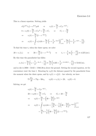 Exercises 3.4
This is a linear equation. Solving yields
d e2t/5
v1 = e2t/5
g dt ⇒ v1(t) =
5g
2
+ C1e−2t/5
;
0 = v1(0) =
5g
2
+ C1e0
=
5g
2
+ C1 ⇒ C1 = −
5g
2
⇒ v1(t) =
5g
2
1 − e−2t/5
⇒ x1(t) =
t
0
v1(s)ds =
5g
2
s +
5
2
e−2s/5
s=t
s=0
=
5g
2
t +
5
2
e−2t/5
−
5
2
.
To ﬁnd the time t∗ when the chute opens, we solve
20 = v1 (t∗) ⇒ 20 =
5g
2
1 − e−2t∗/5
⇒ t∗ = −
5
2
ln 1 −
8
g
≈ 4.225 (sec).
By this time the parachutist has fallen
x1 (t∗) =
5g
2
t∗ +
5
2
e−2t∗/5
−
5
2
≈
5g
2
4.225 +
5
2
e−2·4.225/5
−
5
2
≈ 53.62 (m),
and so she is 2000 −53.62 = 1946.38 m above the ground. Setting the second equation, we for
convenience reset the time t. Denoting by x2(t) the distance passed by the parachutist from
the moment when the chute opens, and by v2(t) := x2(t) – her velocity, we have
75
dv2
dt
= 75g − 90v2, v2(0) = v1 (t∗) = 20, x2(0) = 0.
Solving, we get
v2(t) =
5g
6
+ C2e−6t/5
;
20 = v2(0) =
5g
6
+ C2 ⇒ C2 = 20 −
5g
6
⇒ v2(t) =
5g
6
+ 20 −
5g
6
e−6t/5
⇒ x2(t) =
t
0
v2(s)ds =
5g
6
s −
5
6
20 −
5g
6
e−6s/5
s=t
s=0
=
5g
6
t +
5
6
20 −
5g
6
1 − e−6t/5
.
127
 