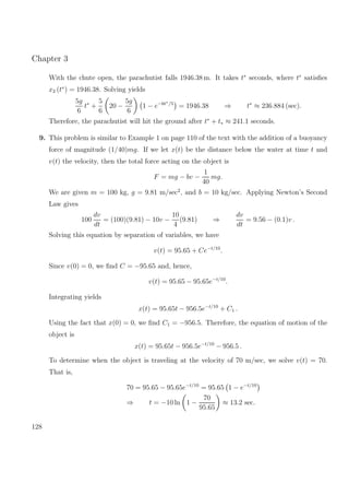 Chapter 3
With the chute open, the parachutist falls 1946.38 m. It takes t∗
seconds, where t∗
satisﬁes
x2 (t∗
) = 1946.38. Solving yields
5g
6
t∗
+
5
6
20 −
5g
6
1 − e−6t∗/5
= 1946.38 ⇒ t∗
≈ 236.884 (sec).
Therefore, the parachutist will hit the ground after t∗
+ t∗ ≈ 241.1 seconds.
9. This problem is similar to Example 1 on page 110 of the text with the addition of a buoyancy
force of magnitude (1/40)mg. If we let x(t) be the distance below the water at time t and
v(t) the velocity, then the total force acting on the object is
F = mg − bv −
1
40
mg.
We are given m = 100 kg, g = 9.81 m/sec2
, and b = 10 kg/sec. Applying Newton’s Second
Law gives
100
dv
dt
= (100)(9.81) − 10v −
10
4
(9.81) ⇒
dv
dt
= 9.56 − (0.1)v .
Solving this equation by separation of variables, we have
v(t) = 95.65 + Ce−t/10
.
Since v(0) = 0, we ﬁnd C = −95.65 and, hence,
v(t) = 95.65 − 95.65e−t/10
.
Integrating yields
x(t) = 95.65t − 956.5e−t/10
+ C1 .
Using the fact that x(0) = 0, we ﬁnd C1 = −956.5. Therefore, the equation of motion of the
object is
x(t) = 95.65t − 956.5e−t/10
− 956.5 .
To determine when the object is traveling at the velocity of 70 m/sec, we solve v(t) = 70.
That is,
70 = 95.65 − 95.65e−t/10
= 95.65 1 − e−t/10
⇒ t = −10 ln 1 −
70
95.65
≈ 13.2 sec.
128
 