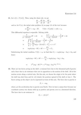 Exercises 3.4
11. Let v(t) = V [x(t)]. Then, using the chain rule, we get
dv
dt
=
dV
dx
dx
dt
=
dV
dx
V
and so, for V (x), the initial value problem (4) on page 111 of the text becomes
m
dV
dx
V = mg − bV, V (0) = V [x(0)] = v(0) = v0.
This diﬀerential equation is separable. Solving yields
V
g − (b/m)V
dV = dx ⇒
m
b
g
g − (b/m)V
− 1 dV = dx
⇒
m
b
g
g − (b/m)V
− 1 dV = dx
⇒
m
b
−
mg
b
ln |g − (b/m)V | − V = x + C
⇒ mg ln |mg − bV | + bV = −
b2
x
m
+ C1 .
Substituting the initial condition, V (0) = v0, we ﬁnd that C1 = mg ln |mg − bv0| + bv0 and
hence
mg ln |mg − bV | + bV = −
b2
x
m
+ mg ln |mg − bv0| + bv0
⇒ ebV
|mg − bV |mg
= ebv0
|mg − bv0|mg
e−b2x/m
.
13. There are two forces acting on the shell: a constant force due to the downward pull of gravity
and a force due to air resistance that acts in opposition to the motion of the shell. All of the
motion occurs along a vertical axis. On this axis, we choose the origin to be the point where
the shell was shot from and let x(t) denote the position upward of the shell at time t. The
forces acting on the object can be expressed in terms of this axis. The force due to gravity is
F1 = −mg,
where g is the acceleration due to gravity near Earth. Note we have a minus force because our
coordinate system was chosen with up as positive and gravity acts in a downward direction.
The force due to air resistance is
F2 = −(0.1)v2
.
129
 