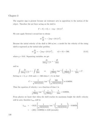 Chapter 3
The negative sign is present because air resistance acts in opposition to the motion of the
object. Therefore the net force acting on the shell is
F = F1 + F2 = −mg − (0.1)v2
.
We now apply Newton’s second law to obtain
m
dv
dt
= − mg + (0.1)v2
.
Because the initial velocity of the shell is 500 m/sec, a model for the velocity of the rising
shell is expressed as the initial-value problem
m
dv
dt
= − mg + (0.1)v2
, v(t = 0) = 500, (3.11)
where g = 9.81. Separating variables, we get
dv
10mg + v2
= −
dt
10m
and so
dv
10mg + v2
= −
dt
10m
⇒
1
√
10mg
tan−1 v
√
10mg
= −
t
10m
+ C.
Setting m = 3, g = 9.81 and v = 500 when t = 0, we ﬁnd
C =
1
10(3)(9.81)
tan−1 500
10(3)(9.81)
≈ 0.08956 .
Thus the equation of velocity v as a function of time t is
1
√
10mg
tan−1 v
√
10mg
= −
t
10m
+ 0.08956 .
From physics we know that when the shell reaches its maximum height the shell’s velocity
will be zero; therefore tmax will be
tmax = −10(3)
1
10(3)(9.81)
tan−1 0
10(3)(9.81)
− 0.08956
= −(30)(−0.08956) ≈ 2.69 (seconds).
130
 