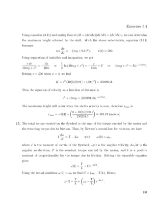 Exercises 3.4
Using equation (3.11) and noting that dv/dt = (dv/dx)(dx/dt) = (dv/dx)v, we can determine
the maximum height attained by the shell. With the above substitution, equation (3.11)
becomes
mv
dv
dx
= − mg + 0.1v2
, v(0) = 500.
Using separation of variables and integration, we get
v dv
10mg + v2
= −
dx
10m
⇒
1
2
ln 10mg + v2
= −
x
10m
+ C ⇒ 10mg + v2
= Ke−x/(5m)
.
Setting v = 500 when x = 0, we ﬁnd
K = e0
10(3)(9.81) + (500)2
= 250294.3 .
Thus the equation of velocity as a function of distance is
v2
+ 10mg = (250294.3)e−x/(5m)
.
The maximum height will occur when the shell’s velocity is zero, therefore xmax is
xmax = −5(3) ln
0 + 10(3)(9.81)
250294.3
≈ 101.19 (meters).
15. The total torque exerted on the ﬂywheel is the sum of the torque exerted by the motor and
the retarding torque due to friction. Thus, by Newton’s second law for rotation, we have
I
dω
dt
= T − kω with ω(0) = ω0 ,
where I is the moment of inertia of the ﬂywheel, ω(t) is the angular velocity, dω/dt is the
angular acceleration, T is the constant torque exerted by the motor, and k is a positive
constant of proportionality for the torque due to friction. Solving this separable equation
gives
ω(t) =
T
k
+ Ce−kt/I
.
Using the initial condition ω(0) = ω0 we ﬁnd C = (ω0 − T/k). Hence,
ω(t) =
T
k
+ ω0 −
T
k
e−kt/I
.
131
 