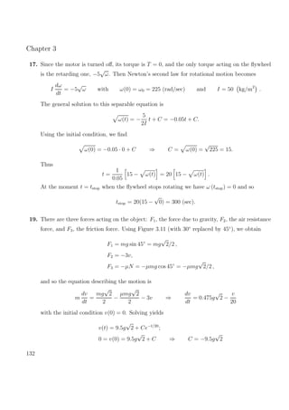 Chapter 3
17. Since the motor is turned oﬀ, its torque is T = 0, and the only torque acting on the ﬂywheel
is the retarding one, −5
√
ω. Then Newton’s second law for rotational motion becomes
I
dω
dt
= −5
√
ω with ω(0) = ω0 = 225 (rad/sec) and I = 50 kg/m2
.
The general solution to this separable equation is
ω(t) = −
5
2I
t + C = −0.05t + C.
Using the initial condition, we ﬁnd
ω(0) = −0.05 · 0 + C ⇒ C = ω(0) =
√
225 = 15.
Thus
t =
1
0.05
15 − ω(t) = 20 15 − ω(t) .
At the moment t = tstop when the ﬂywheel stops rotating we have ω (tstop) = 0 and so
tstop = 20(15 −
√
0) = 300 (sec).
19. There are three forces acting on the object: F1, the force due to gravity, F2, the air resistance
force, and F3, the friction force. Using Figure 3.11 (with 30◦
replaced by 45◦
), we obtain
F1 = mg sin 45◦
= mg
√
2/2 ,
F2 = −3v,
F3 = −µN = −µmg cos 45◦
= −µmg
√
2/2 ,
and so the equation describing the motion is
m
dv
dt
=
mg
√
2
2
−
µmg
√
2
2
− 3v ⇒
dv
dt
= 0.475g
√
2 −
v
20
with the initial condition v(0) = 0. Solving yields
v(t) = 9.5g
√
2 + Ce−t/20
;
0 = v(0) = 9.5g
√
2 + C ⇒ C = −9.5g
√
2
132
 