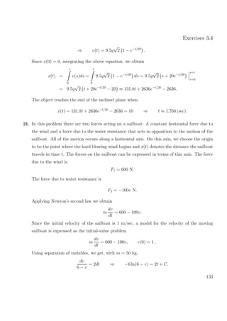 Exercises 3.4
⇒ v(t) = 9.5g
√
2 1 − e−t/20
.
Since x(0) = 0, integrating the above equation, we obtain
x(t) =
t
0
v(s)ds =
t
0
9.5g
√
2 1 − e−s/20
ds = 9.5g
√
2 s + 20e−s/20
s=t
s=0
= 9.5g
√
2 t + 20e−t/20
− 20 ≈ 131.8t + 2636e−t/20
− 2636.
The object reaches the end of the inclined plane when
x(t) = 131.8t + 2636e−t/20
− 2636 = 10 ⇒ t ≈ 1.768 (sec).
21. In this problem there are two forces acting on a sailboat: A constant horizontal force due to
the wind and a force due to the water resistance that acts in opposition to the motion of the
sailboat. All of the motion occurs along a horizontal axis. On this axis, we choose the origin
to be the point where the hard blowing wind begins and x(t) denotes the distance the sailboat
travels in time t. The forces on the sailboat can be expressed in terms of this axis. The force
due to the wind is
F1 = 600 N.
The force due to water resistance is
F2 = −100v N.
Applying Newton’s second law we obtain
m
dv
dt
= 600 − 100v.
Since the initial velocity of the sailboat is 1 m/sec, a model for the velocity of the moving
sailboat is expressed as the initial-value problem
m
dv
dt
= 600 − 100v, v(0) = 1 .
Using separation of variables, we get, with m = 50 kg,
dv
6 − v
= 2dt ⇒ −6 ln(6 − v) = 2t + C.
133
 