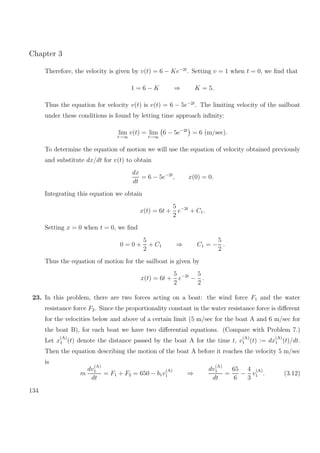 Chapter 3
Therefore, the velocity is given by v(t) = 6 − Ke−2t
. Setting v = 1 when t = 0, we ﬁnd that
1 = 6 − K ⇒ K = 5.
Thus the equation for velocity v(t) is v(t) = 6 − 5e−2t
. The limiting velocity of the sailboat
under these conditions is found by letting time approach inﬁnity:
lim
t→∞
v(t) = lim
t→∞
6 − 5e−2t
= 6 (m/sec).
To determine the equation of motion we will use the equation of velocity obtained previously
and substitute dx/dt for v(t) to obtain
dx
dt
= 6 − 5e−2t
, x(0) = 0.
Integrating this equation we obtain
x(t) = 6t +
5
2
e−2t
+ C1.
Setting x = 0 when t = 0, we ﬁnd
0 = 0 +
5
2
+ C1 ⇒ C1 = −
5
2
.
Thus the equation of motion for the sailboat is given by
x(t) = 6t +
5
2
e−2t
−
5
2
.
23. In this problem, there are two forces acting on a boat: the wind force F1 and the water
resistance force F2. Since the proportionality constant in the water resistance force is diﬀerent
for the velocities below and above of a certain limit (5 m/sec for the boat A and 6 m/sec for
the boat B), for each boat we have two diﬀerential equations. (Compare with Problem 7.)
Let x
(A)
1 (t) denote the distance passed by the boat A for the time t, v
(A)
1 (t) := dx
(A)
1 (t)/dt.
Then the equation describing the motion of the boat A before it reaches the velocity 5 m/sec
is
m
dv
(A)
1
dt
= F1 + F2 = 650 − b1v
(A)
1 ⇒
dv
(A)
1
dt
=
65
6
−
4
3
v
(A)
1 . (3.12)
134
 