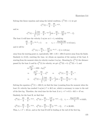 Exercises 3.4
Solving this linear equation and using the initial condition, v
(A)
1 (0) = 2, we get
v
(A)
1 (t) =
65
8
−
49
8
e−4t/3
,
and so
x
(A)
1 (t) =
t
0
65
8
−
49
8
e−4s/3
ds =
65
8
t −
147
32
e−4t/3
− 1 .
The boat A will have the velocity 5 m/sec at t = t∗ satisfying
65
8
−
49
8
e−4t∗/3
= 5 ⇒ t∗ = −
3 ln(25/49)
4
≈ 0.5 (sec),
and it will be
x
(A)
1 (t∗) =
65
8
t∗ −
147
32
e−4t∗/3
− 1 ≈ 1.85 (m)
away from the starting point or, equivalently, 500−1.85 = 498.15 meters away from the ﬁnish.
Similarly to (3.12), resetting the time, we obtain an equation of the motion of the boat A
starting from the moment when its velocity reaches 5 m/sec. Denoting by x
(A)
2 (t) the distance
passed by the boat A and by v
(A)
2 (t) its velocity, we get x
(A)
2 (0) = 0, v
(A)
2 (0) = 5, and
m
dv
(A)
2
dt
= 650 − b2v
(A)
2
⇒
dv
(A)
2
dt
=
65
6
− v
(A)
2 ⇒ v
(A)
2 (t) =
65
6
−
35
6
e−t
⇒ x
(A)
2 (t) =
t
0
65
6
−
35
6
e−s
ds =
65
6
t +
35
6
e−t
− 1 .
Solving the equation x
(A)
2 (t) = 498.15, we ﬁnd the time (counting from the moment when the
boat A’s velocity has reached 5 m/sec) t∗
≈ 46.5 sec, which is necessary to come to the end
of the ﬁrst leg. Therefore, the total time for the boat A is t∗ + t∗
≈ 0.5 + 46.5 = 47 sec.
Similarly, for the boat B, we ﬁnd that
v
(B)
1 (t) =
65
8
−
49
8
e−5t/3
, x
(B)
1 (t) =
65
8
t +
147
40
e−5t/3
− 1 , t∗ = −
3 ln(17/49)
5
≈ 0.635 ;
v
(B)
2 (t) =
65
5
−
35
5
e−5t/6
, x
(B)
2 (t) =
65
5
t +
42
5
e−5t/6
− 1 , t∗
≈ 38.895 .
Thus, t∗ + t∗
< 40 sec, and so the boat B will be leading at the end of the ﬁrst leg.
135
 