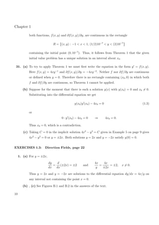 Chapter 1
both functions, f(x, y) and ∂f(x, y)/∂y, are continuous in the rectangle
R = (x, y) : −1 < x < 1, (1/2)10−7
< y < (2)10−7
containing the initial point (0, 10−7
). Thus, it follows from Theorem 1 that the given
initial value problem has a unique solution in an interval about x0.
31. (a) To try to apply Theorem 1 we must ﬁrst write the equation in the form y = f(x, y).
Here f(x, y) = 4xy−1
and ∂f(x, y)/∂y = −4xy−2
. Neither f nor ∂f/∂y are continuous
or deﬁned when y = 0. Therefore there is no rectangle containing (x0, 0) in which both
f and ∂f/∂y are continuous, so Theorem 1 cannot be applied.
(b) Suppose for the moment that there is such a solution y(x) with y(x0) = 0 and x0 = 0.
Substituting into the diﬀerential equation we get
y(x0)y (x0) − 4x0 = 0 (1.3)
or
0 · y (x0) − 4x0 = 0 ⇒ 4x0 = 0.
Thus x0 = 0, which is a contradiction.
(c) Taking C = 0 in the implicit solution 4x2
− y2
= C given in Example 5 on page 9 gives
4x2
− y2
= 0 or y = ±2x. Both solutions y = 2x and y = −2x satisfy y(0) = 0.
EXERCISES 1.3: Direction Fields, page 22
1. (a) For y = ±2x,
dy
dx
=
d
dx
(±2x) = ±2 and
4x
y
=
4x
±2x
= ±2, x = 0.
Thus y = 2x and y = −2x are solutions to the diﬀerential equation dy/dx = 4x/y on
any interval not containing the point x = 0.
(b) , (c) See Figures B.1 and B.2 in the answers of the text.
10
 