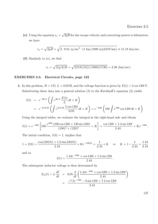 Exercises 3.5
(e) Using the equation ve =
√
2gR for the escape velocity and converting meters to kilometers
we have
ve = 2gR = 2 · 9.81 m/sec2
· (1 km/1000 m)(6370 km) ≈ 11.18 km/sec.
(f) Similarly to (e), we ﬁnd
ve = 2(g/6)R = 2(9.81/6)(1/1000)(1738) = 2.38 (km/sec).
EXERCISES 3.5: Electrical Circuits, page 122
1. In this problem, R = 5 Ω, L = 0.05 H, and the voltage function is given by E(t) = 5 cos 120t V.
Substituting these data into a general solution (3) to the Kirchhoﬀ’s equation (2) yields
I(t) = e−Rt/L
eRt/L E(t)
L
dt + K
= e−5t/0.05
e5t/0.05 5 cos 120t
0.05
dt + K = e−100t
100 e100t
cos 120t dt + K .
Using the integral tables, we evaluate the integral in the right-hand side and obtain
I(t) = e−100t
100
e100t
(100 cos 120t + 120 sin 120t)
(100)2 + (120)2
+ K =
cos 120t + 1.2 sin 120t
2.44
+ Ke−100t
.
The initial condition, I(0) = 1, implies that
1 = I(0) =
cos(120(0)) + 1.2 sin(120(0))
2.44
+Ke−100(0)
=
1
2.44
+K ⇒ K = 1−
1
2.44
=
1.44
2.44
and so
I(t) =
1.44e−100t
+ cos 120t + 1.2 sin 120t
2.44
.
The subsequent inductor voltage is then determined by
EL(t) = L
dI
dt
= 0.05
d
dt
1.44e−100t
+ cos 120t + 1.2 sin 120t
2.44
=
−7.2e−100t
− 6 sin 120t + 7.2 cos 120t
2.44
.
137
 