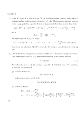 Chapter 3
3. In this RC circuit, R = 100 Ω, C = 10−12
F, the initial charge of the capacitor is Q = q(0) = 0
coulombs, and the applied constant voltage is V = 5 volts. Thus we can use a general equation
for the charge q(t) of the capacitor derived in Example 2. Substitution of given data yields
q(t) = CV + [Q − CV ]e−t/RC
= 10−12
(5) 1 − e−t/(100·10−12
) = 5 · 10−12
1 − e−1010t
and so
EC(t) =
q(t)
C
= 5 1 − e−1010t
.
Solving the equation EC(t) = 3, we get
5 1 − e−1010t
= 3 ⇒ e−1010t
= 0.4 ⇒ t = −
ln 0.4
1010
≈ 9.2 × 10−11
(sec).
Therefore, it will take about 9.2×10−11
seconds for the voltage to reach 3 volts at the receiving
gate.
5. Let V (t) denote the voltage across an element, and let I(t) be the current through this element.
Then for the power, say P = P(t), generated or dissipated by the element we have
P = I(t)V (t). (3.13)
We use formulas given in (a), (b), and (c) on page 119–120 of the text to ﬁnd P for a resistor,
an inductor, and a capacitor.
(a) Resistor. In this case,
V (t) = ER(t) = RI(t),
and substitution into (3.13) yields
PR = I(t) [RI(t)] = I(t)2
R.
(b) Inductor. We have
V (t) = EL(t) = L
dI(t)
dt
⇒ PL = I(t) L
dI(t)
dt
=
L
2
2I(t)
dI(t)
dt
=
L
2
d [I(t)2
]
dt
=
d [LI(t)2
/2]
dt
.
138
 