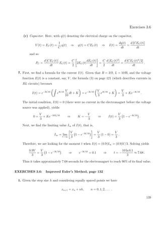 Exercises 3.6
(c) Capacitor. Here, with q(t) denoting the electrical charge on the capacitor,
V (t) = EC(t) =
1
C
q(t) ⇒ q(t) = CEC(t) ⇒ I(t) =
dq(t)
dt
=
d [CEC(t)]
dt
and so
PC =
d [CEC(t)]
dt
EC(t) =
C
2
2EC(t)
dEC(t)
dt
=
C
2
d [EC(t)2
]
dt
=
d [CEC(t)2
/2]
dt
.
7. First, we ﬁnd a formula for the current I(t). Given that R = 3 Ω, L = 10 H, and the voltage
function E(t) is a constant, say, V , the formula (3) on page 121 (which describes currents in
RL circuits) becomes
I(t) = e−3t/10
e3t/10 V
10
dt + K = e−3t/10 V
3
e3t/10
+ K =
V
3
+ Ke−3t/10
.
The initial condition, I(0) = 0 (there were no current in the electromagnet before the voltage
source was applied), yields
0 =
V
3
+ Ke−3(0)/10
⇒ K = −
V
3
⇒ I(t) =
V
3
1 − e−3t/10
.
Next, we ﬁnd the limiting value I∞ of I(t), that is,
I∞ = lim
t→∞
V
3
1 − e−3t/10
=
V
3
(1 − 0) =
V
3
.
Therefore, we are looking for the moment t when I(t) = (0.9)I∞ = (0.9)V/3. Solving yields
0.9V
3
=
V
3
1 − e−3t/10
⇒ e−3t/10
= 0.1 ⇒ t = −
10 ln 0.1
3
≈ 7.68 .
Thus it takes approximately 7.68 seconds for the electromagnet to reach 90% of its ﬁnal value.
EXERCISES 3.6: Improved Euler’s Method, page 132
1. Given the step size h and considering equally spaced points we have
xn+1 = xn + nh, n = 0, 1, 2, . . . .
139
 