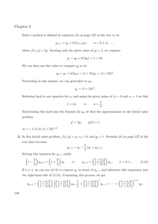 Chapter 3
Euler’s method is deﬁned by equation (4) on page 125 of the text to be
yn+1 = yn + hf(xn, yn), n = 0, 1, 2, . . . ,
where f(x, y) = 5y. Starting with the given value of y0 = 1, we compute
y1 = y0 + h(5y0) = 1 + 5h.
We can then use this value to compute y2 to be
y2 = y1 + h(5y1) = (1 + 5h)y1 = (1 + 5h)2
.
Proceeding in this manner, we can generalize to yn:
yn = (1 + 5h)n
.
Referring back to our equation for xn and using the given values of x0 = 0 and x1 = 1 we ﬁnd
1 = nh ⇒ n =
1
h
.
Substituting this back into the formula for yn we ﬁnd the approximation to the initial value
problem
y = 5y, y(0) = 1
at x = 1 to be (1 + 5h)1/h
.
3. In this initial value problem, f(x, y) = y, x0 = 0, and y0 = 1. Formula (8) on page 127 of the
text then becomes
yn+1 = yn +
h
2
(yn + yn+1) .
Solving this equation for yn+1 yields
1 −
h
2
yn+1 = 1 +
h
2
yn ⇒ yn+1 =
1 + h/2
1 − h/2
yn , n = 0, 1, . . . . (3.14)
If n ≥ 1, we can use (3.14) to express yn in terms of yn−1 and substitute this expression into
the right-hand side of (3.14). Continuing this process, we get
yn+1 =
1 + h/2
1 − h/2
1 + h/2
1 − h/2
yn−1 =
1 + h/2
1 − h/2
2
yn−1 = · · · =
1 + h/2
1 − h/2
n+1
y0 .
140
 