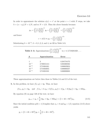 Exercises 3.6
In order to approximate the solution φ(x) = ex
at the point x = 1 with N steps, we take
h = (x − x0)/N = 1/N, and so N = 1/h. Then the above formula becomes
yN =
1 + h/2
1 − h/2
N
y0 =
1 + h/2
1 − h/2
N
=
1 + h/2
1 − h/2
1/h
and hence
e = φ(1) ≈ yN =
1 + h/2
1 − h/2
1/h
.
Substituting h = 10−k
, k = 0, 1, 2, 3, and 4, we ﬁll in Table 3-A.
Table 3–A: Approximations
1 + h/2
1 + h/2
1/h
to e ≈ 2.718281828 . . ..
hhh Approximation Error
1 3 0.281718172
10−1 2.720551414 0.002269586
10−2 2.718304481 0.000022653
10−3 2.718282055 0.000000227
10−4 2.718281831 0.000000003
These approximations are better then those in Tables 3.4 and 3.5 of the text.
5. In this problem, we have f(x, y) = 4y. Thus, we have
f(xn, yn) = 4yn and f (xn + h, yn + hf(xn, yn)) = 4 [yn + h(4yn)] = 4yn + 16hyn .
By equation (9) on page 128 of the text, we have
yn+1 = yn +
h
2
(4yn + 4yn + 16hyn) = 1 + 4h + 8h2
yn . (3.15)
Since the initial condition y(0) = 1/3 implies that x0 = 0 and y0 = 1/3, equation (3.15) above
yields
y1 = 1 + 4h + 8h2
y0 =
1
3
1 + 4h + 8h2
,
141
 