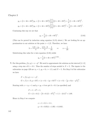 Chapter 3
y2 = 1 + 4h + 8h2
y1 = 1 + 4h + 8h2 1
3
1 + 4h + 8h2
=
1
3
1 + 4h + 8h2 2
,
y3 = 1 + 4h + 8h2
y2 = 1 + 4h + 8h2 1
3
1 + 4h + 8h2 2
=
1
3
1 + 4h + 8h2 3
.
Continuing this way we see that
yn =
1
3
1 + 4h + 8h2 n
. (3.16)
(This can be proved by induction using equation (3.15) above.) We are looking for an ap-
proximation to our solution at the point x = 1/2. Therefore, we have
h =
1/2 − x0
n
=
1/2 − 0
n
=
1
2n
⇒ n =
1
2h
.
Substituting this value for n into equation (3.16) yields
yn =
1
3
1 + 4h + 8h2 1/(2h)
.
7. For this problem, f(x, y) = x−y2
. We need to approximate the solution on the interval [1, 1.5]
using a step size of h = 0.1. Thus the number of steps needed is N = 5. The inputs to the
subroutine on page 129 are x0 = 1, y0 = 0, c = 1.5, and N = 5. For Step 3 of the subroutine
we have
F = f(x, y) = x − y2
,
G = f (x + h, y + hF) = (x + h) − (y + hF)2
= (x + h) − y + h(x − y2
)
2
.
Starting with x = x0 = 1 and y = y0 = 0 we get h = 0.1 (as speciﬁed) and
F = 1 − 02
= 1,
G = (1 + 0.1) − 0 + 0.1(1 − 02
)
2
= 1.1 − (0.1)2
= 1.09 .
Hence in Step 4 we compute
x = 1 + 0.1 = 1.1 ,
y = 0 + 0.05(1 + 1.09) = 0.1045 .
142
 