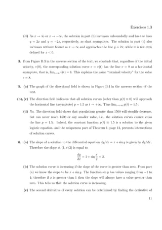Exercises 1.3
(d) As x → ∞ or x → −∞, the solution in part (b) increases unboundedly and has the lines
y = 2x and y = −2x, respectively, as slant asymptotes. The solution in part (c) also
increases without bound as x → ∞ and approaches the line y = 2x, while it is not even
deﬁned for x < 0.
3. From Figure B.3 in the answers section of the text, we conclude that, regardless of the initial
velocity, v(0), the corresponding solution curve v = v(t) has the line v = 8 as a horizontal
asymptote, that is, limt→∞ v(t) = 8. This explains the name “terminal velocity” for the value
v = 8.
5. (a) The graph of the directional ﬁeld is shown in Figure B.4 in the answers section of the
text.
(b), (c) The direction ﬁeld indicates that all solution curves (other than p(t) ≡ 0) will approach
the horizontal line (asymptote) p = 1.5 as t → +∞. Thus limt→+∞ p(t) = 1.5 .
(d) No. The direction ﬁeld shows that populations greater than 1500 will steadily decrease,
but can never reach 1500 or any smaller value, i.e., the solution curves cannot cross
the line p = 1.5 . Indeed, the constant function p(t) ≡ 1.5 is a solution to the given
logistic equation, and the uniqueness part of Theorem 1, page 12, prevents intersections
of solution curves.
6. (a) The slope of a solution to the diﬀerential equation dy/dx = x + sin y is given by dy/dx .
Therefore the slope at (1, π/2) is equal to
dy
dx
= 1 + sin
π
2
= 2.
(b) The solution curve is increasing if the slope of the curve is greater than zero. From part
(a) we know the slope to be x + sin y. The function sin y has values ranging from −1 to
1; therefore if x is greater than 1 then the slope will always have a value greater than
zero. This tells us that the solution curve is increasing.
(c) The second derivative of every solution can be determined by ﬁnding the derivative of
11
 