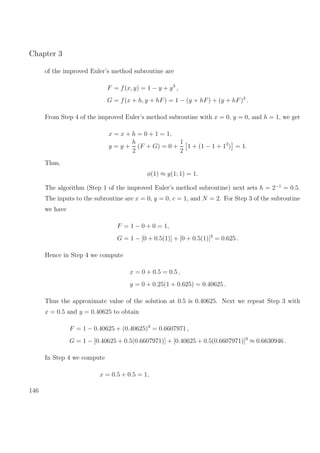 Chapter 3
of the improved Euler’s method subroutine are
F = f(x, y) = 1 − y + y3
,
G = f(x + h, y + hF) = 1 − (y + hF) + (y + hF)3
.
From Step 4 of the improved Euler’s method subroutine with x = 0, y = 0, and h = 1, we get
x = x + h = 0 + 1 = 1,
y = y +
h
2
(F + G) = 0 +
1
2
1 + (1 − 1 + 13
) = 1.
Thus,
φ(1) ≈ y(1; 1) = 1.
The algorithm (Step 1 of the improved Euler’s method subroutine) next sets h = 2−1
= 0.5.
The inputs to the subroutine are x = 0, y = 0, c = 1, and N = 2. For Step 3 of the subroutine
we have
F = 1 − 0 + 0 = 1,
G = 1 − [0 + 0.5(1)] + [0 + 0.5(1)]3
= 0.625 .
Hence in Step 4 we compute
x = 0 + 0.5 = 0.5 ,
y = 0 + 0.25(1 + 0.625) = 0.40625 .
Thus the approximate value of the solution at 0.5 is 0.40625. Next we repeat Step 3 with
x = 0.5 and y = 0.40625 to obtain
F = 1 − 0.40625 + (0.40625)3
= 0.6607971 ,
G = 1 − [0.40625 + 0.5(0.6607971)] + [0.40625 + 0.5(0.6607971)]3
≈ 0.6630946 .
In Step 4 we compute
x = 0.5 + 0.5 = 1,
146
 