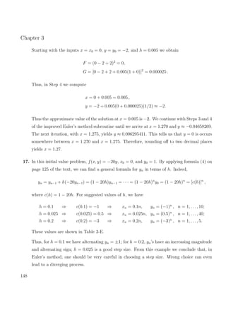 Chapter 3
Starting with the inputs x = x0 = 0, y = y0 = −2, and h = 0.005 we obtain
F = (0 − 2 + 2)2
= 0,
G = [0 − 2 + 2 + 0.005(1 + 0)]2
= 0.000025 .
Thus, in Step 4 we compute
x = 0 + 0.005 = 0.005 ,
y = −2 + 0.005(0 + 0.000025)(1/2) ≈ −2.
Thus the approximate value of the solution at x = 0.005 is −2. We continue with Steps 3 and 4
of the improved Euler’s method subroutine until we arrive at x = 1.270 and y ≈ −0.04658269.
The next iteration, with x = 1.275, yields y ≈ 0.006295411. This tells us that y = 0 is occurs
somewhere between x = 1.270 and x = 1.275. Therefore, rounding oﬀ to two decimal places
yields x = 1.27.
17. In this initial value problem, f(x, y) = −20y, x0 = 0, and y0 = 1. By applying formula (4) on
page 125 of the text, we can ﬁnd a general formula for yn in terms of h. Indeed,
yn = yn−1 + h(−20yn−1) = (1 − 20h)yn−1 = · · · = (1 − 20h)n
y0 = (1 − 20h)n
= [c(h)]n
,
where c(h) = 1 − 20h. For suggested values of h, we have
h = 0.1 ⇒ c(0.1) = −1 ⇒ xn = 0.1n, yn = (−1)n
, n = 1, . . ., 10;
h = 0.025 ⇒ c(0.025) = 0.5 ⇒ xn = 0.025n, yn = (0.5)n
, n = 1, . . ., 40;
h = 0.2 ⇒ c(0.2) = −3 ⇒ xn = 0.2n, yn = (−3)n
, n = 1, . . ., 5.
These values are shown in Table 3-E.
Thus, for h = 0.1 we have alternating yn = ±1; for h = 0.2, yn’s have an increasing magnitude
and alternating sign; h = 0.025 is a good step size. From this example we conclude that, in
Euler’s method, one should be very careful in choosing a step size. Wrong choice can even
lead to a diverging process.
148
 