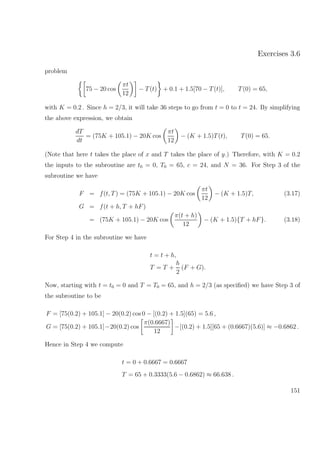 Exercises 3.6
problem
75 − 20 cos
πt
12
− T(t) + 0.1 + 1.5[70 − T(t)], T(0) = 65,
with K = 0.2 . Since h = 2/3, it will take 36 steps to go from t = 0 to t = 24. By simplifying
the above expression, we obtain
dT
dt
= (75K + 105.1) − 20K cos
πt
12
− (K + 1.5)T(t), T(0) = 65.
(Note that here t takes the place of x and T takes the place of y.) Therefore, with K = 0.2
the inputs to the subroutine are t0 = 0, T0 = 65, c = 24, and N = 36. For Step 3 of the
subroutine we have
F = f(t, T) = (75K + 105.1) − 20K cos
πt
12
− (K + 1.5)T, (3.17)
G = f(t + h, T + hF)
= (75K + 105.1) − 20K cos
π(t + h)
12
− (K + 1.5){T + hF}. (3.18)
For Step 4 in the subroutine we have
t = t + h,
T = T +
h
2
(F + G).
Now, starting with t = t0 = 0 and T = T0 = 65, and h = 2/3 (as speciﬁed) we have Step 3 of
the subroutine to be
F = [75(0.2) + 105.1] − 20(0.2) cos 0 − [(0.2) + 1.5](65) = 5.6 ,
G = [75(0.2) + 105.1]−20(0.2) cos
π(0.6667)
12
−[(0.2) + 1.5][65 + (0.6667)(5.6)] ≈ −0.6862 .
Hence in Step 4 we compute
t = 0 + 0.6667 = 0.6667
T = 65 + 0.3333(5.6 − 0.6862) ≈ 66.638 .
151
 