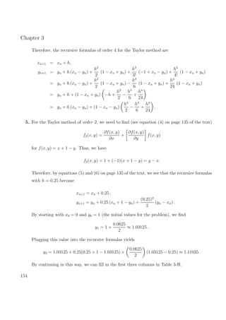Chapter 3
Therefore, the recursive formulas of order 4 for the Taylor method are
xn+1 = xn + h,
yn+1 = yn + h (xn − yn) +
h2
2
(1 − xn + yn) +
h3
3!
(−1 + xn − yn) +
h4
4!
(1 − xn + yn)
= yn + h (xn − yn) +
h2
2
(1 − xn + yn) −
h3
6
(1 − xn + yn) +
h4
24
(1 − xn + yn)
= yn + h + (1 − xn + yn) −h +
h2
2
−
h3
6
+
h4
24
= yn + h (xn − yn) + (1 − xn − yn)
h2
2
−
h3
6
+
h4
24
.
5. For the Taylor method of order 2, we need to ﬁnd (see equation (4) on page 135 of the text)
f2(x, y) =
∂f(x, y)
∂x
+
∂f(x, y)
∂y
f(x, y)
for f(x, y) = x + 1 − y. Thus, we have
f2(x, y) = 1 + (−1)(x + 1 − y) = y − x.
Therefore, by equations (5) and (6) on page 135 of the text, we see that the recursive formulas
with h = 0.25 become
xn+1 = xn + 0.25 ,
yn+1 = yn + 0.25 (xn + 1 − yn) +
(0.25)2
2
(yn − xn) .
By starting with x0 = 0 and y0 = 1 (the initial values for the problem), we ﬁnd
y1 = 1 +
0.0625
2
≈ 1.03125 .
Plugging this value into the recursive formulas yields
y2 = 1.03125 + 0.25(0.25 + 1 − 1.03125) +
0.0625
2
(1.03125 − 0.25) ≈ 1.11035 .
By continuing in this way, we can ﬁll in the ﬁrst three columns in Table 3-H.
154
 
