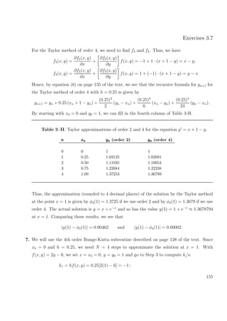 Exercises 3.7
For the Taylor method of order 4, we need to ﬁnd f3 and f4. Thus, we have
f3(x, y) =
∂f2(x, y)
∂x
+
∂f2(x, y)
∂y
f(x, y) = −1 + 1 · (x + 1 − y) = x − y,
f4(x, y) =
∂f3(x, y)
∂x
+
∂f3(x, y)
∂y
f(x, y) = 1 + (−1) · (x + 1 − y) = y − x.
Hence, by equation (6) on page 135 of the text, we see that the recursive formula for yn+1 for
the Taylor method of order 4 with h = 0.25 is given by
yn+1 = yn + 0.25 (xn + 1 − yn) +
(0.25)2
2
(yn − xn) +
(0.25)3
6
(xn − yn) +
(0.25)4
24
(yn − xn) .
By starting with x0 = 0 and y0 = 1, we can ﬁll in the fourth column of Table 3-H.
Table 3–H: Taylor approximations of order 2 and 4 for the equation y = x + 1 − y.
nnn xnxnxn ynynyn (order 2) ynynyn (order 4)
0 0 1 1
1 0.25 1.03125 1.02881
2 0.50 1.11035 1.10654
3 0.75 1.22684 1.22238
4 1.00 1.37253 1.36789
Thus, the approximation (rounded to 4 decimal places) of the solution by the Taylor method
at the point x = 1 is given by φ2(1) = 1.3725 if we use order 2 and by φ4(1) = 1.3679 if we use
order 4. The actual solution is y = x + e−x
and so has the value y(1) = 1 + e−1
≈ 1.3678794
at x = 1. Comparing these results, we see that
|y(1) − φ2(1)| = 0.00462 and |y(1) − φ4(1)| = 0.00002 .
7. We will use the 4th order Runge-Kutta subroutine described on page 138 of the text. Since
x0 = 0 and h = 0.25, we need N = 4 steps to approximate the solution at x = 1. With
f(x, y) = 2y − 6, we set x = x0 = 0, y = y0 = 1 and go to Step 3 to compute kj’s.
k1 = hf(x, y) = 0.25[2(1) − 6] = −1 ;
155
 