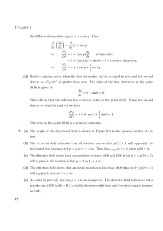Chapter 1
the diﬀerential equation dy/dx = x + sin y. Thus
d
dx
dy
dx
=
d
dx
(x + sin y);
⇒
d2
y
dx2
= 1 + (cos y)
dy
dx
(chain rule)
= 1 + (cos y)(x + sin y) = 1 + x cos y + sin y cos y;
⇒
d2
y
dx2
= 1 + x cos y +
1
2
sin 2y.
(d) Relative minima occur when the ﬁrst derivative, dy/dx, is equal to zero and the second
derivative, d2
y/dx2
, is greater than zero. The value of the ﬁrst derivative at the point
(0, 0) is given by
dy
dx
= 0 + sin 0 = 0.
This tells us that the solution has a critical point at the point (0, 0). Using the second
derivative found in part (c) we have
d2
y
dx2
= 1 + 0 · cos 0 +
1
2
sin 0 = 1.
This tells us the point (0, 0) is a relative minimum.
7. (a) The graph of the directional ﬁeld is shown in Figure B.5 in the answers section of the
text.
(b) The direction ﬁeld indicates that all solution curves with p(0) > 1 will approach the
horizontal line (asymptote) p = 2 as t → +∞. Thus limt→+∞ p(t) = 2 when p(0) = 3.
(c) The direction ﬁeld shows that a population between 1000 and 2000 (that is 1 < p(0) < 2)
will approach the horizontal line p = 2 as t → +∞.
(d) The direction ﬁeld shows that an initial population less than 1000 (that is 0 ≤ p(0) < 1)
will approach zero as t → +∞.
(e) As noted in part (d), the line p = 1 is an asymptote. The direction ﬁeld indicates that a
population of 900 (p(0) = 0.9) steadily decreases with time and therefore cannot increase
to 1100.
12
 