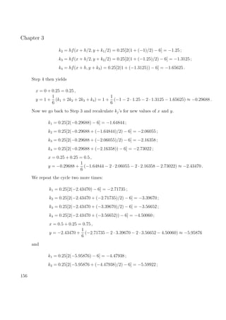 Chapter 3
k2 = hf(x + h/2, y + k1/2) = 0.25[2(1 + (−1)/2) − 6] = −1.25 ;
k3 = hf(x + h/2, y + k2/2) = 0.25[2(1 + (−1.25)/2) − 6] = −1.3125 ;
k4 = hf(x + h, y + k3) = 0.25[2(1 + (−1.3125)) − 6] = −1.65625 .
Step 4 then yields
x = 0 + 0.25 = 0.25 ,
y = 1 +
1
6
(k1 + 2k2 + 2k3 + k4) = 1 +
1
6
(−1 − 2 · 1.25 − 2 · 1.3125 − 1.65625) ≈ −0.29688 .
Now we go back to Step 3 and recalculate kj’s for new values of x and y.
k1 = 0.25[2(−0.29688) − 6] = −1.64844 ;
k2 = 0.25[2(−0.29688 + (−1.64844)/2) − 6] = −2.06055 ;
k3 = 0.25[2(−0.29688 + (−2.06055)/2) − 6] = −2.16358 ;
k4 = 0.25[2(−0.29688 + (−2.16358)) − 6] = −2.73022 ;
x = 0.25 + 0.25 = 0.5 ,
y = −0.29688 +
1
6
(−1.64844 − 2 · 2.06055 − 2 · 2.16358 − 2.73022) ≈ −2.43470 .
We repeat the cycle two more times:
k1 = 0.25[2(−2.43470) − 6] = −2.71735 ;
k2 = 0.25[2(−2.43470 + (−2.71735)/2) − 6] = −3.39670 ;
k3 = 0.25[2(−2.43470 + (−3.39670)/2) − 6] = −3.56652 ;
k4 = 0.25[2(−2.43470 + (−3.56652)) − 6] = −4.50060 ;
x = 0.5 + 0.25 = 0.75 ,
y = −2.43470 +
1
6
(−2.71735 − 2 · 3.39670 − 2 · 3.56652 − 4.50060) ≈ −5.95876
and
k1 = 0.25[2(−5.95876) − 6] = −4.47938 ;
k2 = 0.25[2(−5.95876 + (−4.47938)/2) − 6] = −5.59922 ;
156
 
