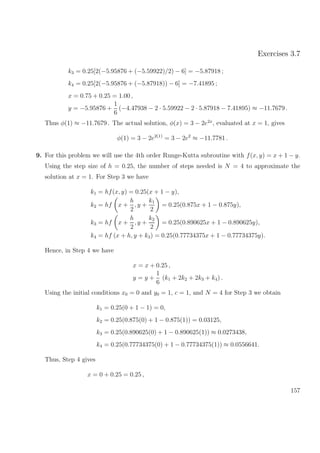 Exercises 3.7
k3 = 0.25[2(−5.95876 + (−5.59922)/2) − 6] = −5.87918 ;
k4 = 0.25[2(−5.95876 + (−5.87918)) − 6] = −7.41895 ;
x = 0.75 + 0.25 = 1.00 ,
y = −5.95876 +
1
6
(−4.47938 − 2 · 5.59922 − 2 · 5.87918 − 7.41895) ≈ −11.7679 .
Thus φ(1) ≈ −11.7679 . The actual solution, φ(x) = 3 − 2e2x
, evaluated at x = 1, gives
φ(1) = 3 − 2e2(1)
= 3 − 2e2
≈ −11.7781 .
9. For this problem we will use the 4th order Runge-Kutta subroutine with f(x, y) = x + 1 − y.
Using the step size of h = 0.25, the number of steps needed is N = 4 to approximate the
solution at x = 1. For Step 3 we have
k1 = hf(x, y) = 0.25(x + 1 − y),
k2 = hf x +
h
2
, y +
k1
2
= 0.25(0.875x + 1 − 0.875y),
k3 = hf x +
h
2
, y +
k2
2
= 0.25(0.890625x + 1 − 0.890625y),
k4 = hf (x + h, y + k3) = 0.25(0.77734375x + 1 − 0.77734375y).
Hence, in Step 4 we have
x = x + 0.25 ,
y = y +
1
6
(k1 + 2k2 + 2k3 + k4) .
Using the initial conditions x0 = 0 and y0 = 1, c = 1, and N = 4 for Step 3 we obtain
k1 = 0.25(0 + 1 − 1) = 0,
k2 = 0.25(0.875(0) + 1 − 0.875(1)) = 0.03125,
k3 = 0.25(0.890625(0) + 1 − 0.890625(1)) ≈ 0.0273438,
k4 = 0.25(0.77734375(0) + 1 − 0.77734375(1)) ≈ 0.0556641.
Thus, Step 4 gives
x = 0 + 0.25 = 0.25 ,
157
 