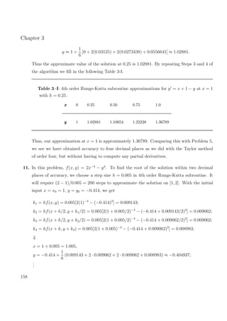 Chapter 3
y ≈ 1 +
1
6
[0 + 2(0.03125) + 2(0.0273438) + 0.0556641] ≈ 1.02881 .
Thus the approximate value of the solution at 0.25 is 1.02881. By repeating Steps 3 and 4 of
the algorithm we ﬁll in the following Table 3-I.
Table 3–I: 4th order Runge-Kutta subroutine approximations for y = x + 1 − y at x = 1
with h = 0.25 .
xxx 0 0.25 0.50 0.75 1.0
yyy 1 1.02881 1.10654 1.22238 1.36789
Thus, our approximation at x = 1 is approximately 1.36789. Comparing this with Problem 5,
we see we have obtained accuracy to four decimal places as we did with the Taylor method
of order four, but without having to compute any partial derivatives.
11. In this problem, f(x, y) = 2x−4
− y2
. To ﬁnd the root of the solution within two decimal
places of accuracy, we choose a step size h = 0.005 in 4th order Runge-Kutta subroutine. It
will require (2 − 1)/0.005 = 200 steps to approximate the solution on [1, 2]. With the initial
input x = x0 = 1, y = y0 = −0.414, we get
k1 = hf(x, y) = 0.005[2(1)−4
− (−0.414)2
] = 0.009143;
k2 = hf(x + h/2, y + k1/2) = 0.005[2(1 + 0.005/2)−4
− (−0.414 + 0.009143/2)2
] = 0.009062;
k3 = hf(x + h/2, y + k2/2) = 0.005[2(1 + 0.005/2)−4
− (−0.414 + 0.009062/2)2
] = 0.009062;
k4 = hf(x + h, y + k3) = 0.005[2(1 + 0.005)−4
− (−0.414 + 0.009062)2
] = 0.008983;
⇓
x = 1 + 0.005 = 1.005,
y = −0.414 +
1
6
(0.009143 + 2 · 0.009062 + 2 · 0.009062 + 0.008983) ≈ −0.404937;
...
158
 