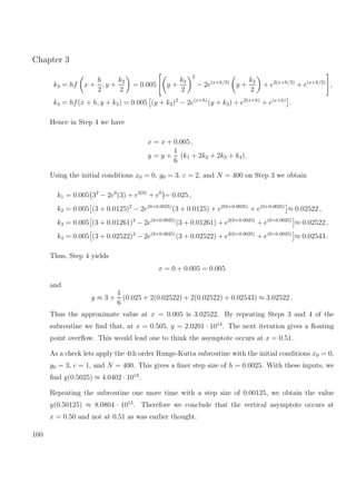 Chapter 3
k3 = hf x +
h
2
, y +
k2
2
= 0.005 y +
k2
2
2
− 2e(x+h/2)
y +
k2
2
+ e2(x+h/2)
+ e(x+h/2)
,
k4 = hf(x + h, y + k3) = 0.005 (y + k3)2
− 2e(x+h)
(y + k3) + e2(x+h)
+ e(x+h)
.
Hence in Step 4 we have
x = x + 0.005 ,
y = y +
1
6
(k1 + 2k2 + 2k3 + k4) .
Using the initial conditions x0 = 0, y0 = 3, c = 2, and N = 400 on Step 3 we obtain
k1 = 0.005 32
− 2e0
(3) + e2(0)
+ e0
= 0.025 ,
k2 = 0.005 (3 + 0.0125)2
− 2e(0+0.0025)
(3 + 0.0125) + e2(0+0.0025)
+ e(0+0.0025)
≈ 0.02522 ,
k3 = 0.005 (3 + 0.01261)2
− 2e(0+0.0025)
(3 + 0.01261) + e2(0+0.0025)
+ e(0+0.0025)
≈ 0.02522 ,
k4 = 0.005 (3 + 0.02522)2
− 2e(0+0.0025)
(3 + 0.02522) + e2(0+0.0025)
+ e(0+0.0025)
≈ 0.02543 .
Thus, Step 4 yields
x = 0 + 0.005 = 0.005
and
y ≈ 3 +
1
6
(0.025 + 2(0.02522) + 2(0.02522) + 0.02543) ≈ 3.02522 .
Thus the approximate value at x = 0.005 is 3.02522. By repeating Steps 3 and 4 of the
subroutine we ﬁnd that, at x = 0.505, y = 2.0201 · 1013
. The next iteration gives a ﬂoating
point overﬂow. This would lead one to think the asymptote occurs at x = 0.51 .
As a check lets apply the 4th order Runge-Kutta subroutine with the initial conditions x0 = 0,
y0 = 3, c = 1, and N = 400. This gives a ﬁner step size of h = 0.0025. With these inputs, we
ﬁnd y(0.5025) ≈ 4.0402 · 1013
.
Repeating the subroutine one more time with a step size of 0.00125, we obtain the value
y(0.50125) ≈ 8.0804 · 1013
. Therefore we conclude that the vertical asymptote occurs at
x = 0.50 and not at 0.51 as was earlier thought.
160
 