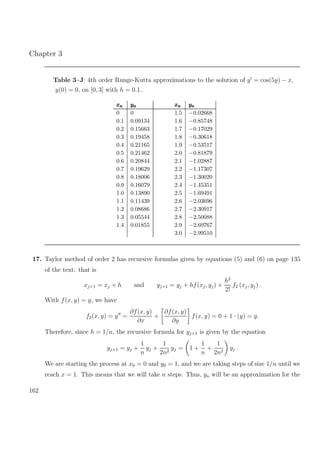 Chapter 3
Table 3–J: 4th order Runge-Kutta approximations to the solution of y = cos(5y) − x,
y(0) = 0, on [0, 3] with h = 0.1 .
xnxnxn ynynyn xnxnxn ynynyn
0 0 1.5 −0.02668
0.1 0.09134 1.6 −0.85748
0.2 0.15663 1.7 −0.17029
0.3 0.19458 1.8 −0.30618
0.4 0.21165 1.9 −0.53517
0.5 0.21462 2.0 −0.81879
0.6 0.20844 2.1 −1.02887
0.7 0.19629 2.2 −1.17307
0.8 0.18006 2.3 −1.30020
0.9 0.16079 2.4 −1.45351
1.0 0.13890 2.5 −1.69491
1.1 0.11439 2.6 −2.03696
1.2 0.08686 2.7 −2.30917
1.3 0.05544 2.8 −2.50088
1.4 0.01855 2.9 −2.69767
3.0 −2.99510
17. Taylor method of order 2 has recursive formulas given by equations (5) and (6) on page 135
of the text: that is
xj+1 = xj + h and yj+1 = yj + hf(xj, yj) +
h2
2!
f2 (xj, yj) .
With f(x, y) = y, we have
f2(x, y) = y =
∂f(x, y)
∂x
+
∂f(x, y)
∂y
f(x, y) = 0 + 1 · (y) = y.
Therefore, since h = 1/n, the recursive formula for yj+1 is given by the equation
yj+1 = yj +
1
n
yj +
1
2n2
yj = 1 +
1
n
+
1
2n2
yj .
We are starting the process at x0 = 0 and y0 = 1, and we are taking steps of size 1/n until we
reach x = 1. This means that we will take n steps. Thus, yn will be an approximation for the
162
 