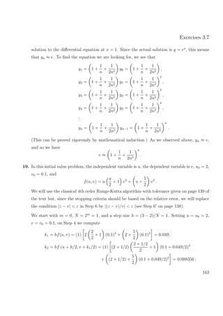 Exercises 3.7
solution to the diﬀerential equation at x = 1. Since the actual solution is y = ex
, this means
that yn ≈ e. To ﬁnd the equation we are looking for, we see that
y1 = 1 +
1
n
+
1
2n2
y0 = 1 +
1
n
+
1
2n2
,
y2 = 1 +
1
n
+
1
2n2
y1 = 1 +
1
n
+
1
2n2
2
,
y3 = 1 +
1
n
+
1
2n2
y2 = 1 +
1
n
+
1
2n2
3
,
y4 = 1 +
1
n
+
1
2n2
y3 = 1 +
1
n
+
1
2n2
4
,
...
yn = 1 +
1
n
+
1
2n2
yn−1 = 1 +
1
n
+
1
2n2
n
.
(This can be proved rigorously by mathematical induction.) As we observed above, yn ≈ e,
and so we have
e ≈ 1 +
1
n
+
1
2n2
n
.
19. In this initial value problem, the independent variable is u, the dependent variable is v, u0 = 2,
v0 = 0.1, and
f(u, v) = u
u
2
+ 1 v3
+ u +
5
2
v2
.
We will use the classical 4th order Runge-Kutta algorithm with tolerance given on page 139 of
the text but, since the stopping criteria should be based on the relative error, we will replace
the condition |z − v| < ε in Step 6 by |(z − v)/v| < ε (see Step 6 on page 138).
We start with m = 0, N = 2m
= 1, and a step size h = (3 − 2)/N = 1. Setting u = u0 = 2,
v = v0 = 0.1, on Step 4 we compute
k1 = hf(u, v) = (1) 2
2
2
+ 1 (0.1)3
+ 2 +
5
2
(0.1)2
= 0.049;
k2 = hf (u + h/2, v + k1/2) = (1) (2 + 1/2)
2 + 1/2
2
+ 1 (0.1 + 0.049/2)3
+ (2 + 1/2) +
5
2
(0.1 + 0.049/2)2
= 0.088356 ;
163
 