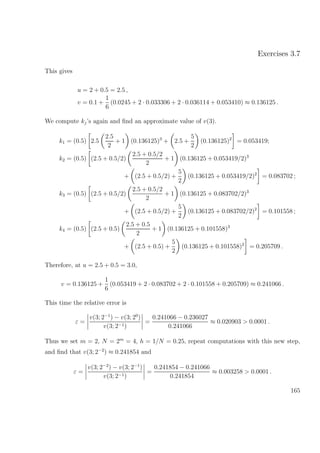 Exercises 3.7
This gives
u = 2 + 0.5 = 2.5 ,
v = 0.1 +
1
6
(0.0245 + 2 · 0.033306 + 2 · 0.036114 + 0.053410) ≈ 0.136125 .
We compute kj’s again and ﬁnd an approximate value of v(3).
k1 = (0.5) 2.5
2.5
2
+ 1 (0.136125)3
+ 2.5 +
5
2
(0.136125)2
= 0.053419;
k2 = (0.5) (2.5 + 0.5/2)
2.5 + 0.5/2
2
+ 1 (0.136125 + 0.053419/2)3
+ (2.5 + 0.5/2) +
5
2
(0.136125 + 0.053419/2)2
= 0.083702 ;
k3 = (0.5) (2.5 + 0.5/2)
2.5 + 0.5/2
2
+ 1 (0.136125 + 0.083702/2)3
+ (2.5 + 0.5/2) +
5
2
(0.136125 + 0.083702/2)2
= 0.101558 ;
k4 = (0.5) (2.5 + 0.5)
2.5 + 0.5
2
+ 1 (0.136125 + 0.101558)3
+ (2.5 + 0.5) +
5
2
(0.136125 + 0.101558)2
= 0.205709 .
Therefore, at u = 2.5 + 0.5 = 3.0,
v = 0.136125 +
1
6
(0.053419 + 2 · 0.083702 + 2 · 0.101558 + 0.205709) ≈ 0.241066 .
This time the relative error is
ε =
v(3; 2−1
) − v(3; 20
)
v(3; 2−1)
=
0.241066 − 0.236027
0.241066
≈ 0.020903 > 0.0001 .
Thus we set m = 2, N = 2m
= 4, h = 1/N = 0.25, repeat computations with this new step,
and ﬁnd that v(3; 2−2
) ≈ 0.241854 and
ε =
v(3; 2−2
) − v(3; 2−1
)
v(3; 2−1)
=
0.241854 − 0.241066
0.241854
≈ 0.003258 > 0.0001 .
165
 