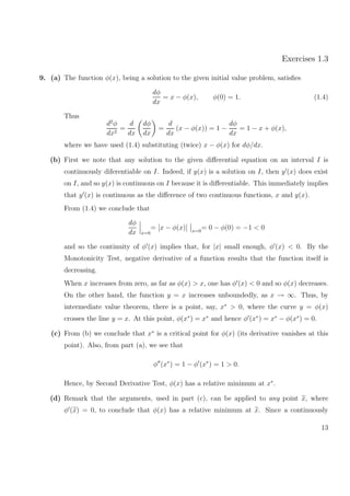 Exercises 1.3
9. (a) The function φ(x), being a solution to the given initial value problem, satisﬁes
dφ
dx
= x − φ(x), φ(0) = 1. (1.4)
Thus
d2
φ
dx2
=
d
dx
dφ
dx
=
d
dx
(x − φ(x)) = 1 −
dφ
dx
= 1 − x + φ(x),
where we have used (1.4) substituting (twice) x − φ(x) for dφ/dx.
(b) First we note that any solution to the given diﬀerential equation on an interval I is
continuously diferentiable on I. Indeed, if y(x) is a solution on I, then y (x) does exist
on I, and so y(x) is continuous on I because it is diﬀerentiable. This immediately implies
that y (x) is continuous as the diﬀerence of two continuous functions, x and y(x).
From (1.4) we conclude that
dφ
dx x=0
= [x − φ(x)] x=0
= 0 − φ(0) = −1 < 0
and so the continuity of φ (x) implies that, for |x| small enough, φ (x) < 0. By the
Monotonicity Test, negative derivative of a function results that the function itself is
decreasing.
When x increases from zero, as far as φ(x) > x, one has φ (x) < 0 and so φ(x) decreases.
On the other hand, the function y = x increases unboundedly, as x → ∞. Thus, by
intermediate value theorem, there is a point, say, x∗
> 0, where the curve y = φ(x)
crosses the line y = x. At this point, φ(x∗
) = x∗
and hence φ (x∗
) = x∗
− φ(x∗
) = 0.
(c) From (b) we conclude that x∗
is a critical point for φ(x) (its derivative vanishes at this
point). Also, from part (a), we see that
φ (x∗
) = 1 − φ (x∗
) = 1 > 0.
Hence, by Second Derivative Test, φ(x) has a relative minimum at x∗
.
(d) Remark that the arguments, used in part (c), can be applied to any point x, where
φ (x) = 0, to conclude that φ(x) has a relative minimum at x. Since a continuously
13
 